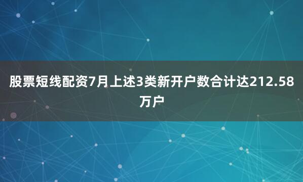 股票短线配资7月上述3类新开户数合计达212.58万户