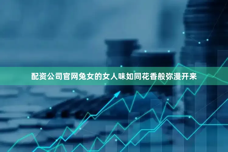 配资公司官网兔女的女人味如同花香般弥漫开来
