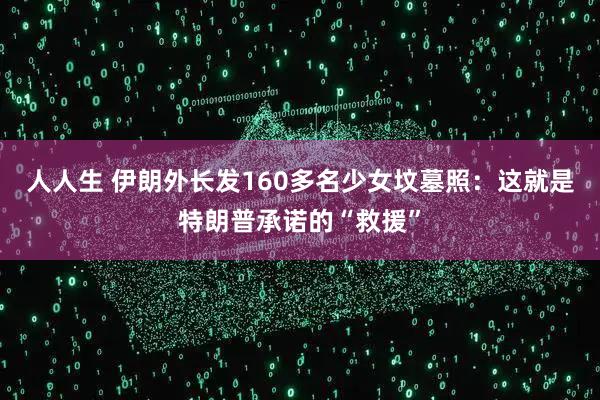 人人生 伊朗外长发160多名少女坟墓照：这就是特朗普承诺的“救援”