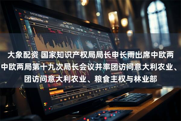 大象配资 国家知识产权局局长申长雨出席中欧两局合作四十周年暨中欧两局第十九次局长会议并率团访问意大利农业、粮食主权与林业部