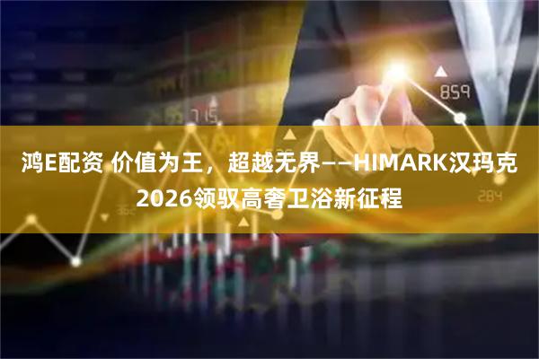 鸿E配资 价值为王，超越无界——HIMARK汉玛克2026领驭高奢卫浴新征程