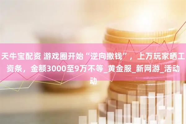 天牛宝配资 游戏圈开始“逆向撒钱”，上万玩家晒工资条，金额3000至9万不等_黄金服_新网游_活动