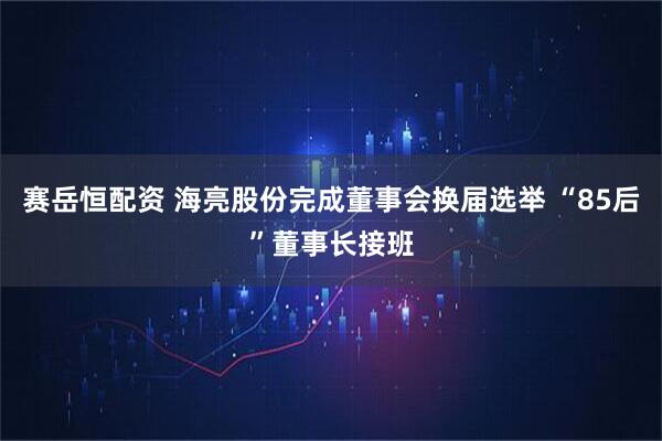 赛岳恒配资 海亮股份完成董事会换届选举 “85后”董事长接班