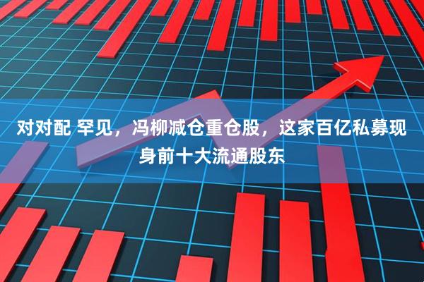 对对配 罕见，冯柳减仓重仓股，这家百亿私募现身前十大流通股东