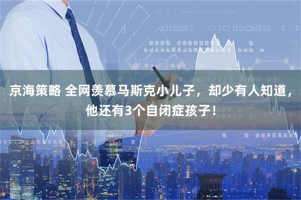 京海策略 全网羡慕马斯克小儿子，却少有人知道，他还有3个自闭症孩子！