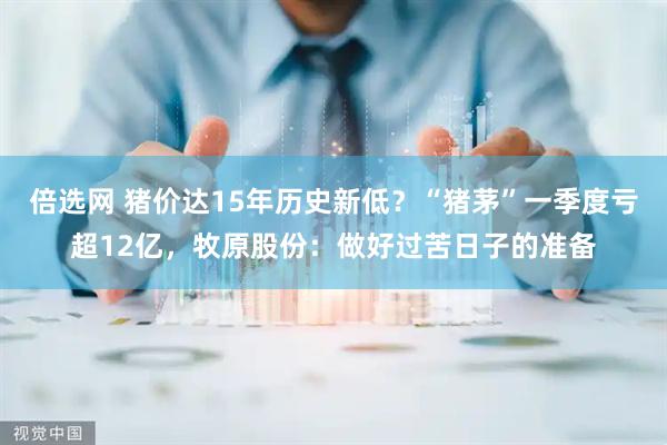 倍选网 猪价达15年历史新低?“猪茅”一季度亏超12亿,牧原股份:做好过苦日子的准备
